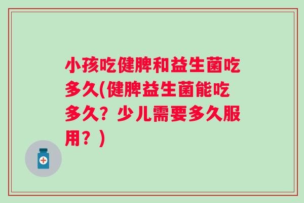 小孩吃健脾和益生菌吃多久(健脾益生菌能吃多久？少儿需要多久服用？)