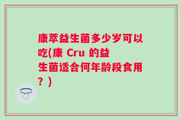 康萃益生菌多少岁可以吃(康 Cru 的益生菌适合何年龄段食用？)