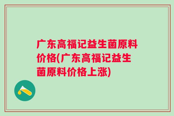 广东高福记益生菌原料价格(广东高福记益生菌原料价格上涨)