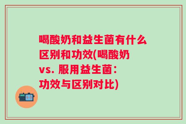 喝酸奶和益生菌有什么区别和功效(喝酸奶 vs. 服用益生菌：功效与区别对比)