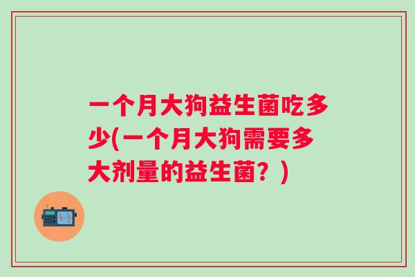 一个月大狗益生菌吃多少(一个月大狗需要多大剂量的益生菌？)