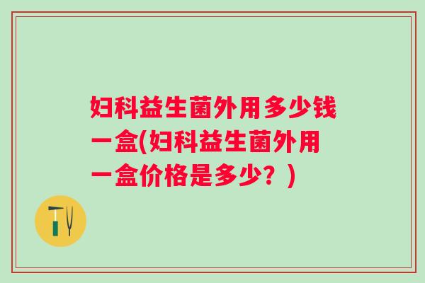 益生菌外用多少钱一盒(益生菌外用一盒价格是多少?) 益生菌外用多少钱一盒(益生菌外用一盒价格是多少?)