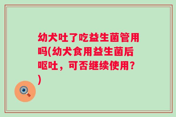 幼犬吐了吃益生菌管用吗(幼犬食用益生菌后，可否继续使用？)