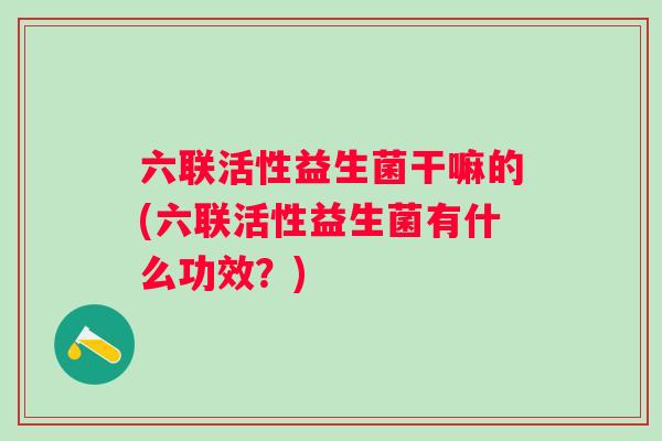 六联活性益生菌干嘛的(六联活性益生菌有什么功效？)