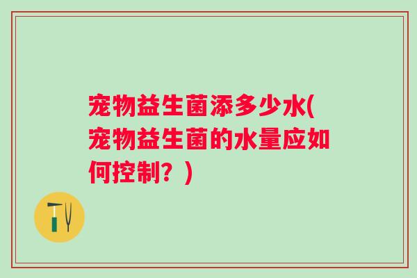 宠物益生菌添多少水(宠物益生菌的水量应如何控制？)