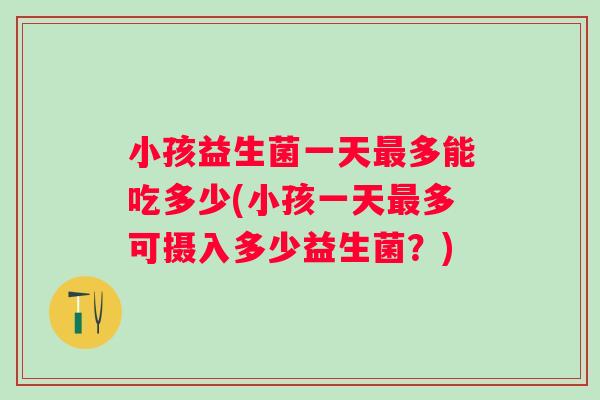 小孩益生菌一天多能吃多少(小孩一天多可摄入多少益生菌？)