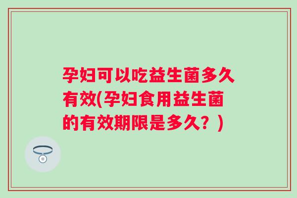 孕妇可以吃益生菌多久有效(孕妇食用益生菌的有效期限是多久?) 孕妇可以吃益生菌多久有效(孕妇食用益生菌的有效期限是多久?)