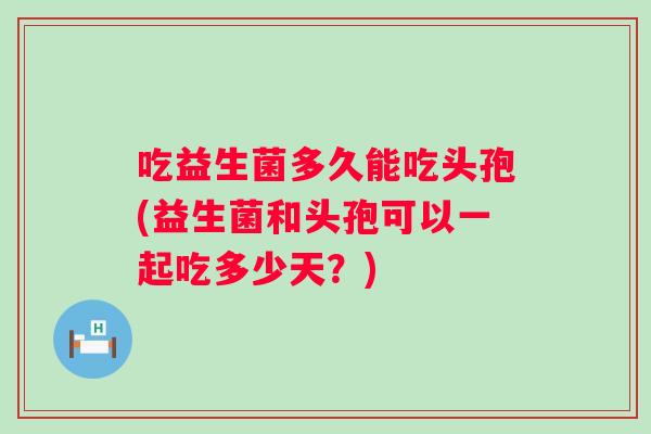 吃益生菌多久能吃头孢(益生菌和头孢可以一起吃多少天?) 吃益生菌多久能吃头孢(益生菌和头孢可以一起吃多少天?)