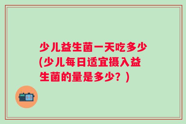 少儿益生菌一天吃多少(少儿每日适宜摄入益生菌的量是多少?) 少儿益生菌一天吃多少(少儿每日适宜摄入益生菌的量是多少?)