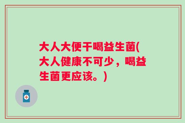 大人大便干喝益生菌(大人健康不可少,喝益生菌更应该。) 大人大便干喝益生菌(大人健康不可少,喝益生菌更应该。)