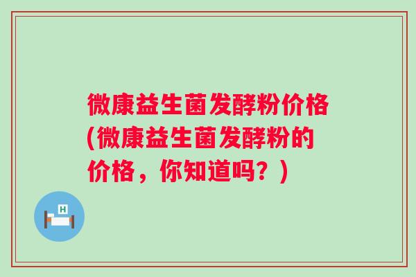 微康益生菌发酵粉价格(微康益生菌发酵粉的价格，你知道吗？)