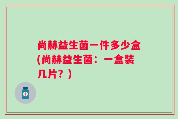 尚赫益生菌一件多少盒(尚赫益生菌：一盒装几片？)