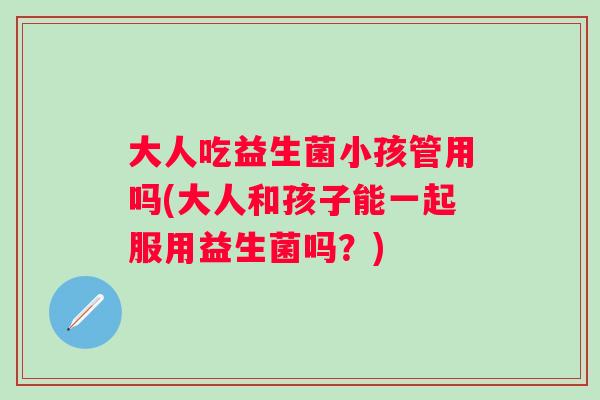 大人吃益生菌小孩管用吗(大人和孩子能一起服用益生菌吗？)