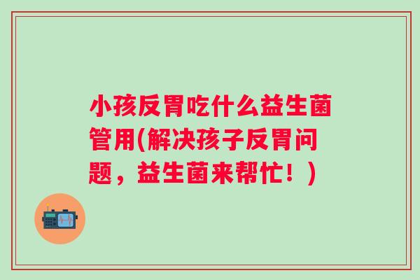 小孩反胃吃什么益生菌管用(解决孩子反胃问题,益生菌来帮忙!) 小孩反胃吃什么益生菌管用(解决孩子反胃问题,益生菌来帮忙!)