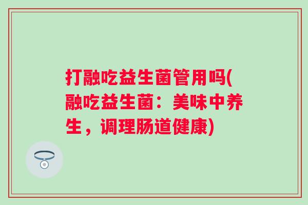 打融吃益生菌管用吗(融吃益生菌：美味中养生，调理肠道健康)