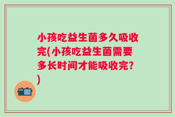 小孩吃益生菌多久吸收完(小孩吃益生菌需要多长时间才能吸收完？)