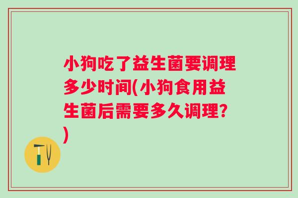 小狗吃了益生菌要调理多少时间(小狗食用益生菌后需要多久调理？)