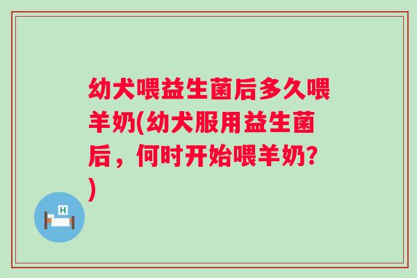 幼犬喂益生菌后多久喂羊奶(幼犬服用益生菌后，何时开始喂羊奶？)