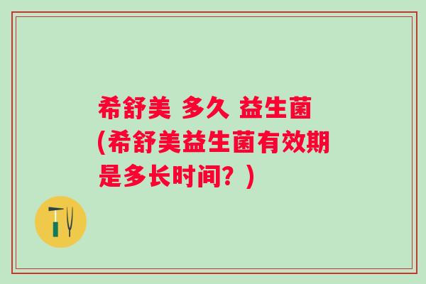 希舒美 多久 益生菌(希舒美益生菌有效期是多长时间？)