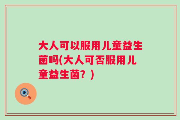 大人可以服用儿童益生菌吗(大人可否服用儿童益生菌?) 大人可以服用儿童益生菌吗(大人可否服用儿童益生菌?)