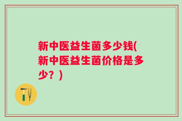新中医益生菌多少钱(新中医益生菌价格是多少?) 新中医益生菌多少钱(新中医益生菌价格是多少?)