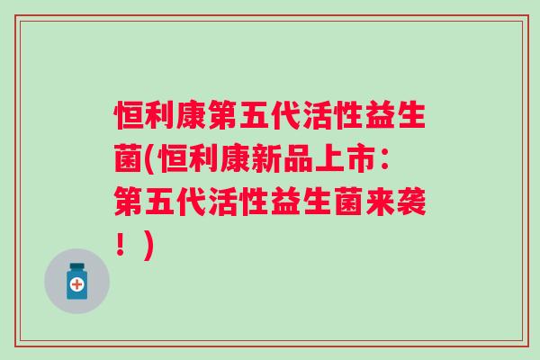恒利康第五代活性益生菌(恒利康新品上市:第五代活性益生菌来袭!) 恒利康第五代活性益生菌(恒利康新品上市:第五代活性益生菌来袭!)