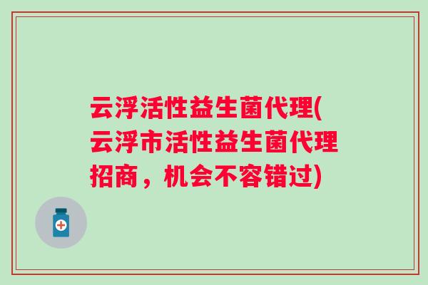 云浮活性益生菌代理(云浮市活性益生菌代理招商，机会不容错过)