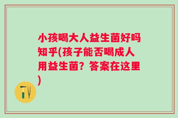 小孩喝大人益生菌好吗知乎(孩子能否喝成人用益生菌?答案在这里) 小孩喝大人益生菌好吗知乎(孩子能否喝成人用益生菌?答案在这里)