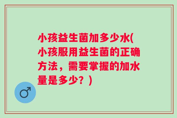 小孩益生菌加多少水(小孩服用益生菌的正确方法，需要掌握的加水量是多少？)