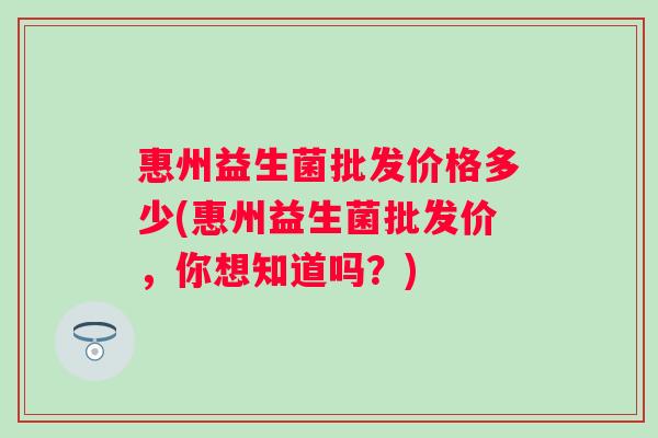 惠州益生菌批发价格多少(惠州益生菌批发价,你想知道吗?) 惠州益生菌批发价格多少(惠州益生菌批发价,你想知道吗?)