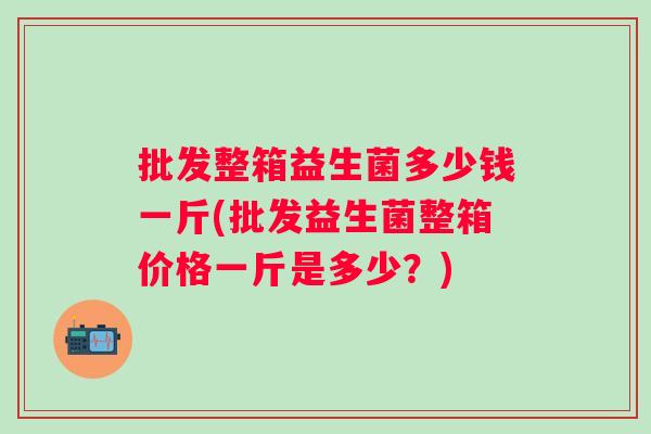 批发整箱益生菌多少钱一斤(批发益生菌整箱价格一斤是多少？)
