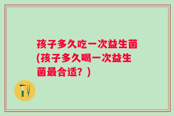 孩子多久吃一次益生菌(孩子多久喝一次益生菌合适？)