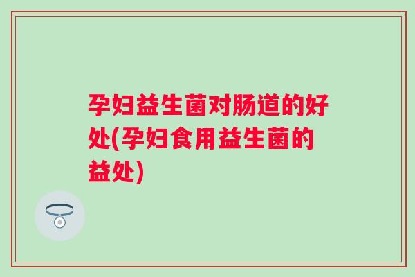 孕妇益生菌对肠道的好处(孕妇食用益生菌的益处) 孕妇益生菌对肠道的好处(孕妇食用益生菌的益处)