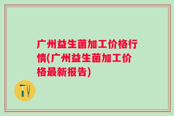 广州益生菌加工价格行情(广州益生菌加工价格新报告) 广州益生菌加工价格行情(广州益生菌加工价格新报告)