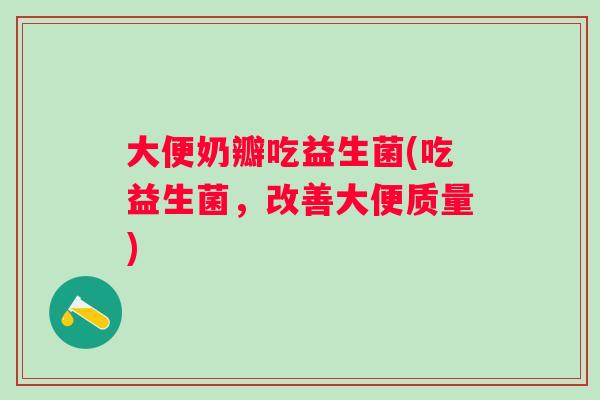 大便奶瓣吃益生菌(吃益生菌,改善大便质量) 大便奶瓣吃益生菌(吃益生菌,改善大便质量)