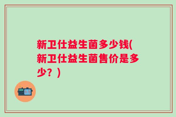 新卫仕益生菌多少钱(新卫仕益生菌售价是多少?) 新卫仕益生菌多少钱(新卫仕益生菌售价是多少?)