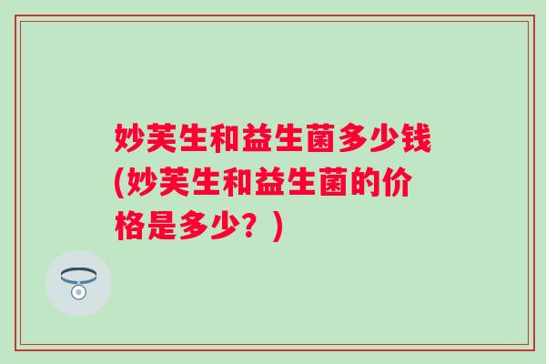 妙芙生和益生菌多少钱(妙芙生和益生菌的价格是多少?) 妙芙生和益生菌多少钱(妙芙生和益生菌的价格是多少?)