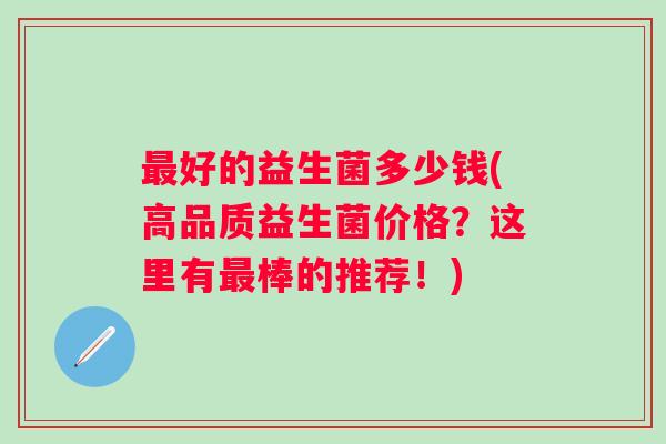 好的益生菌多少钱(高品质益生菌价格?这里有棒的推荐!) 好的益生菌多少钱(高品质益生菌价格?这里有棒的推荐!)