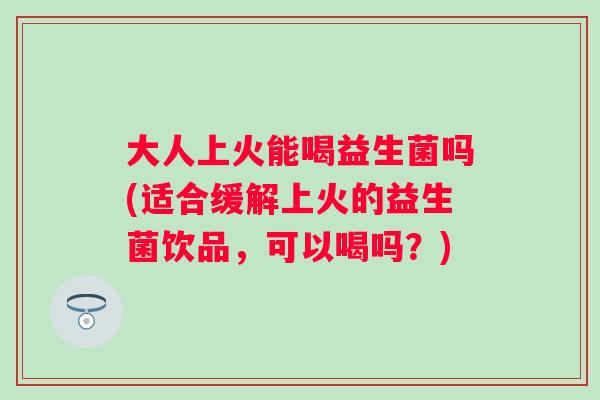 大人上火能喝益生菌吗(适合缓解上火的益生菌饮品,可以喝吗?) 大人上火能喝益生菌吗(适合缓解上火的益生菌饮品,可以喝吗?)