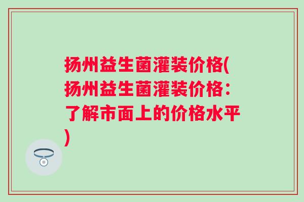 扬州益生菌灌装价格(扬州益生菌灌装价格:了解市面上的价格水平) 扬州益生菌灌装价格(扬州益生菌灌装价格:了解市面上的价格水平)