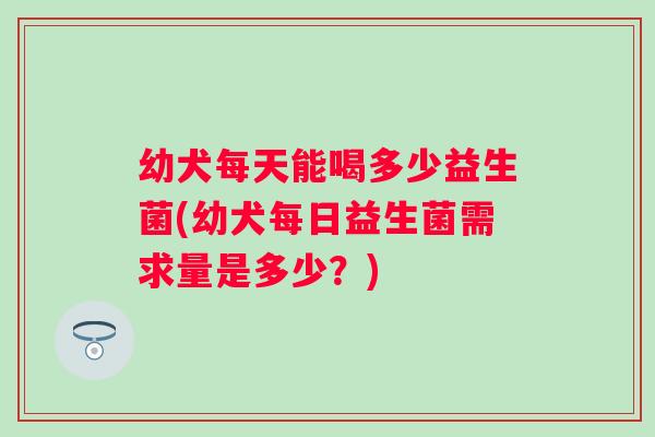 幼犬每天能喝多少益生菌(幼犬每日益生菌需求量是多少?) 幼犬每天能喝多少益生菌(幼犬每日益生菌需求量是多少?)
