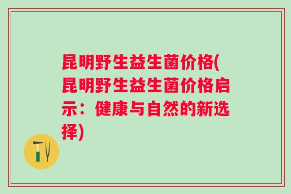 昆明野生益生菌价格(昆明野生益生菌价格启示:健康与自然的新选择) 昆明野生益生菌价格(昆明野生益生菌价格启示:健康与自然的新选择)