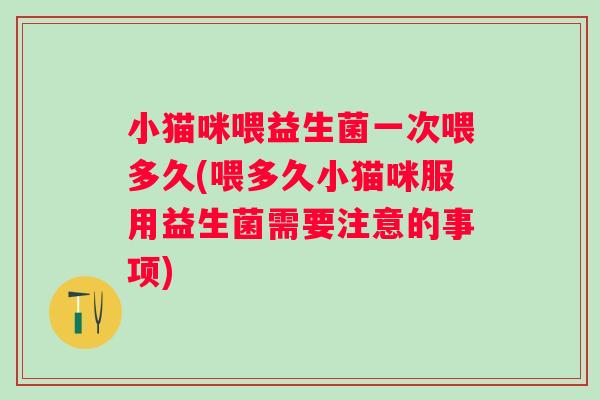 小猫咪喂益生菌一次喂多久(喂多久小猫咪服用益生菌需要注意的事项)