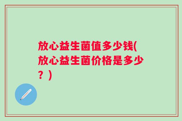 放心益生菌值多少钱(放心益生菌价格是多少?) 放心益生菌值多少钱(放心益生菌价格是多少?)