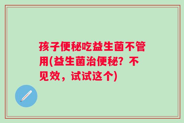 孩子吃益生菌不管用(益生菌?不见效,试试这个) 孩子吃益生菌不管用(益生菌?不见效,试试这个)
