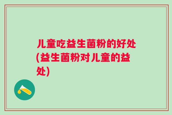 儿童吃益生菌粉的好处(益生菌粉对儿童的益处) 儿童吃益生菌粉的好处(益生菌粉对儿童的益处)