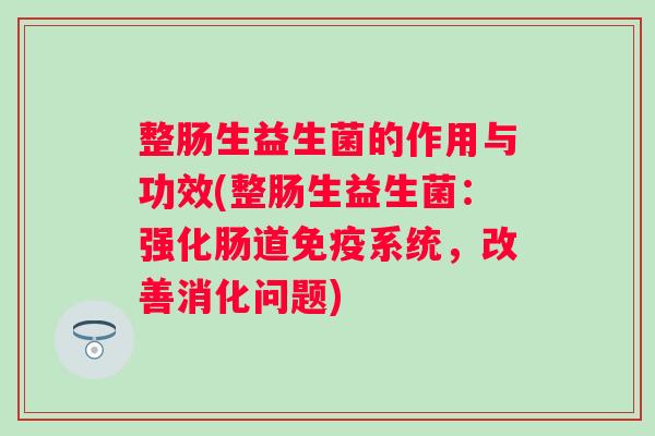 整肠生益生菌的作用与功效(整肠生益生菌:强化肠道系统,改善消化问题) 整肠生益生菌的作用与功效(整肠生益生菌:强化肠道系统,改善消化问题)