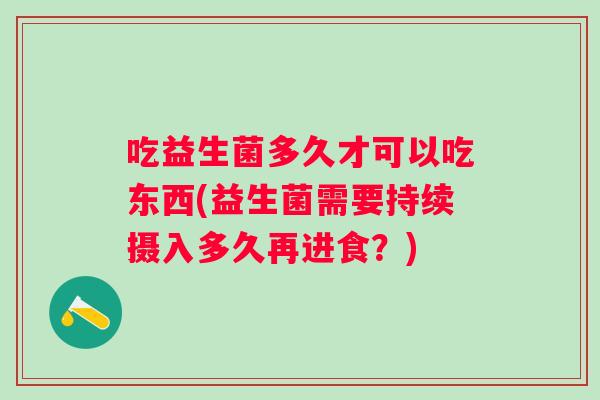 吃益生菌多久才可以吃东西(益生菌需要持续摄入多久再进食?) 吃益生菌多久才可以吃东西(益生菌需要持续摄入多久再进食?)