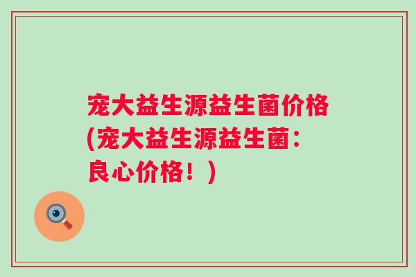宠大益生源益生菌价格(宠大益生源益生菌:良心价格!) 宠大益生源益生菌价格(宠大益生源益生菌:良心价格!)