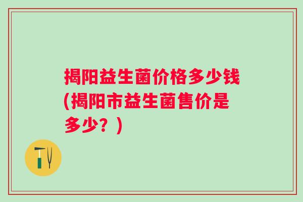 揭阳益生菌价格多少钱(揭阳市益生菌售价是多少?) 揭阳益生菌价格多少钱(揭阳市益生菌售价是多少?)